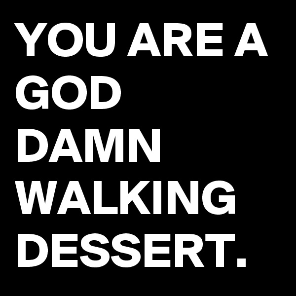 YOU ARE A GOD DAMN WALKING DESSERT.