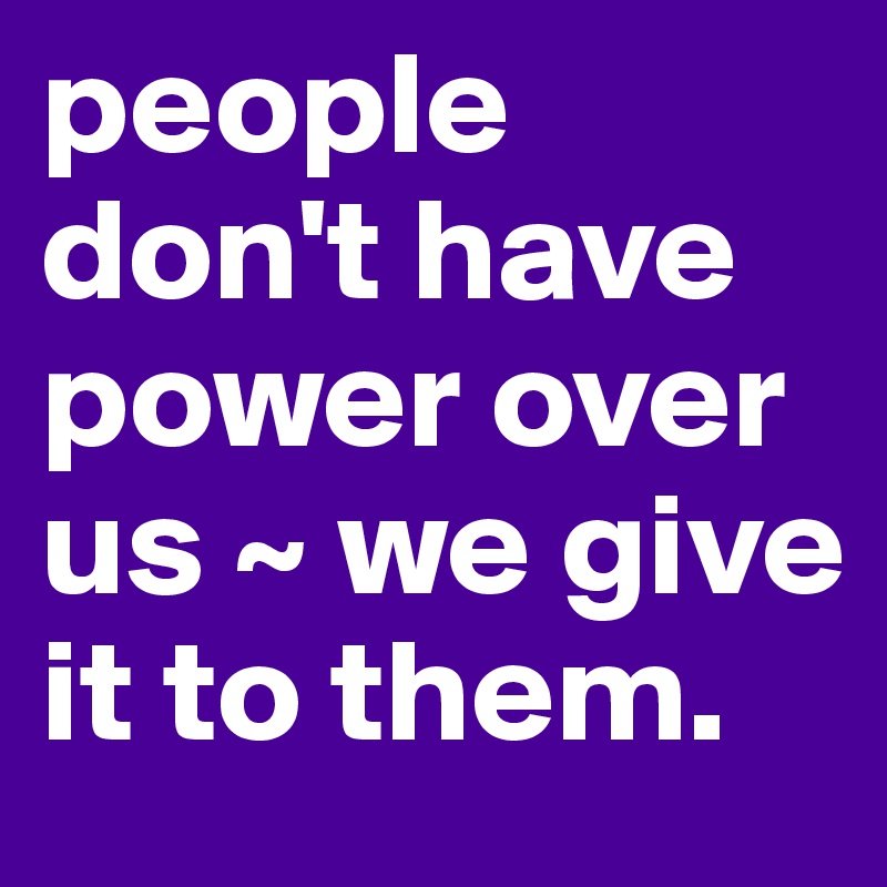 people don't have power over us ~ we give it to them.