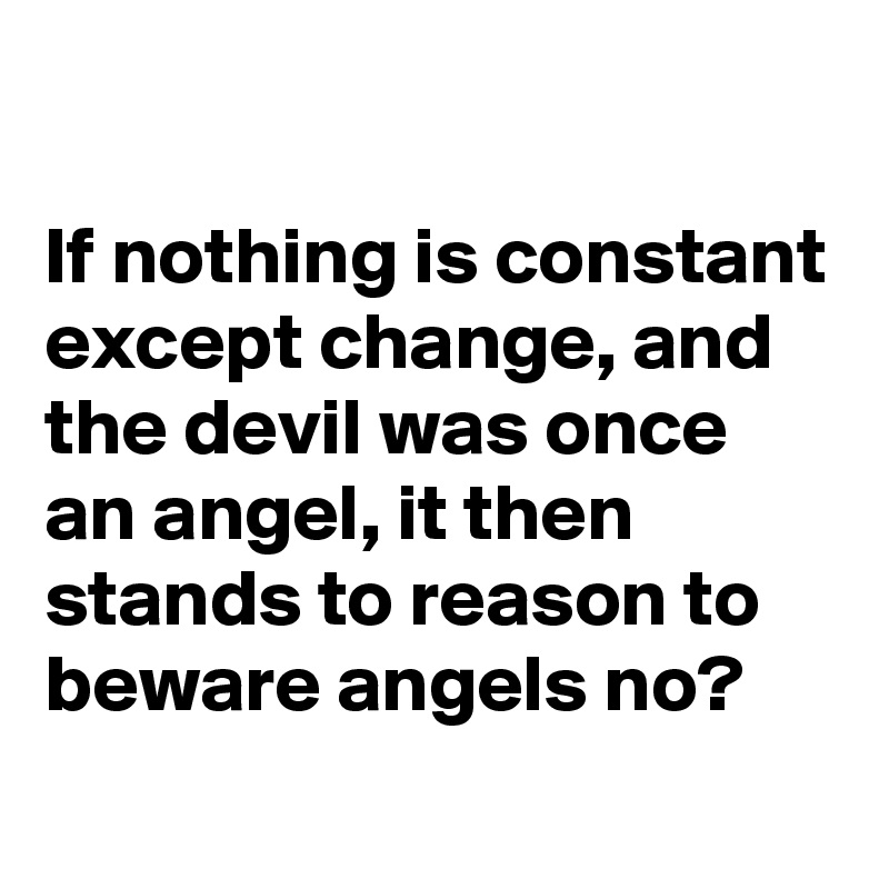 

If nothing is constant except change, and the devil was once an angel, it then stands to reason to beware angels no?
