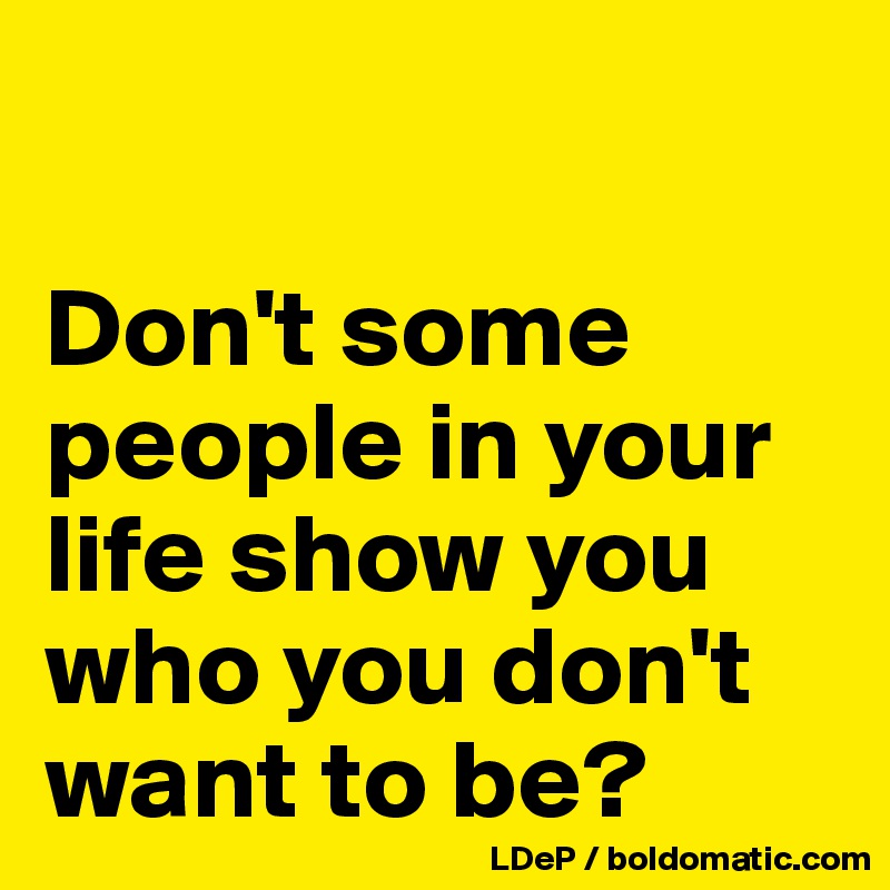 

Don't some people in your life show you who you don't want to be?