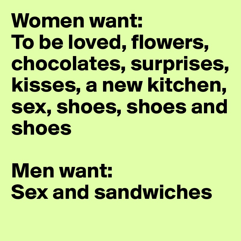 Women want:
To be loved, flowers, chocolates, surprises, kisses, a new kitchen, sex, shoes, shoes and shoes

Men want:
Sex and sandwiches