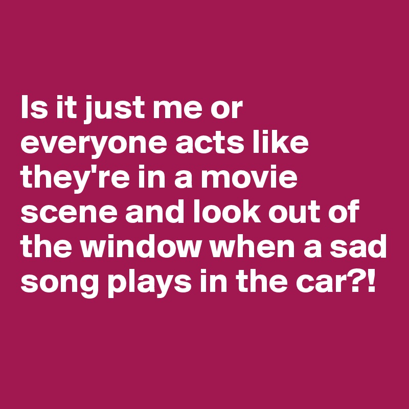 

Is it just me or everyone acts like they're in a movie scene and look out of the window when a sad song plays in the car?!

