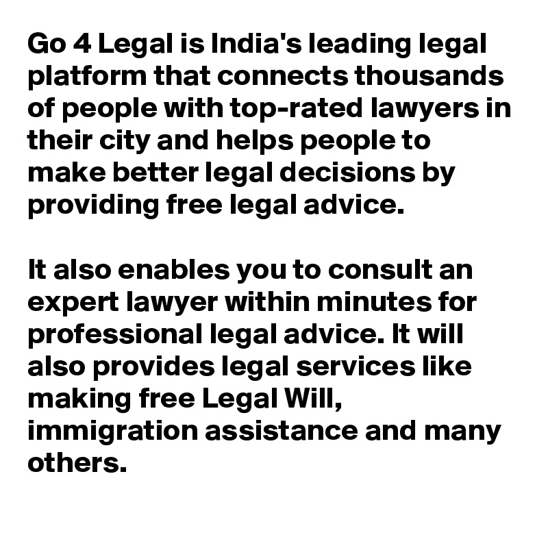 Go 4 Legal is India's leading legal platform that connects thousands of people with top-rated lawyers in their city and helps people to make better legal decisions by providing free legal advice.

It also enables you to consult an expert lawyer within minutes for professional legal advice. It will also provides legal services like making free Legal Will, immigration assistance and many others.