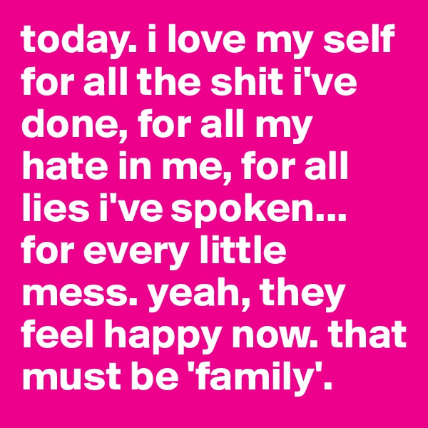 today. i love my self for all the shit i've done, for all my hate in me, for all lies i've spoken... for every little mess. yeah, they feel happy now. that must be 'family'.