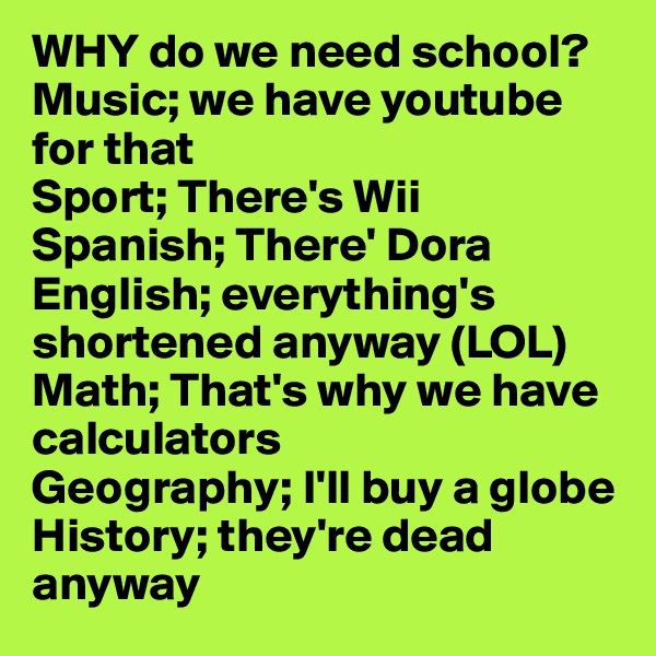 WHY do we need school?
Music; we have youtube for that
Sport; There's Wii
Spanish; There' Dora
English; everything's shortened anyway (LOL)
Math; That's why we have calculators
Geography; I'll buy a globe
History; they're dead anyway