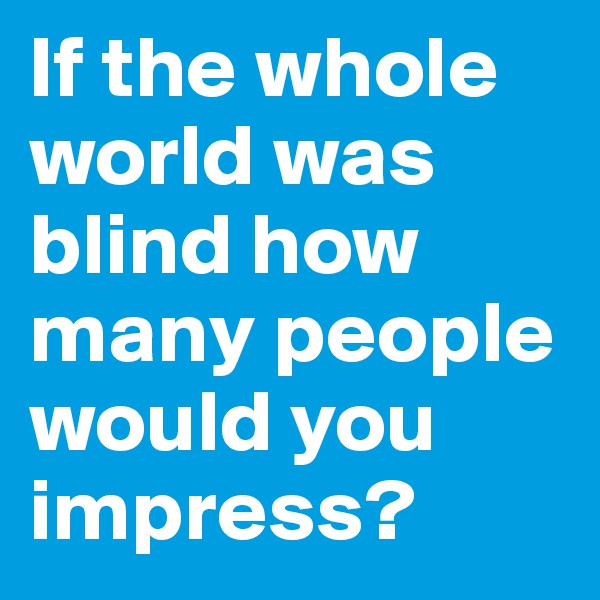 If the whole world was blind how many people would you     impress?