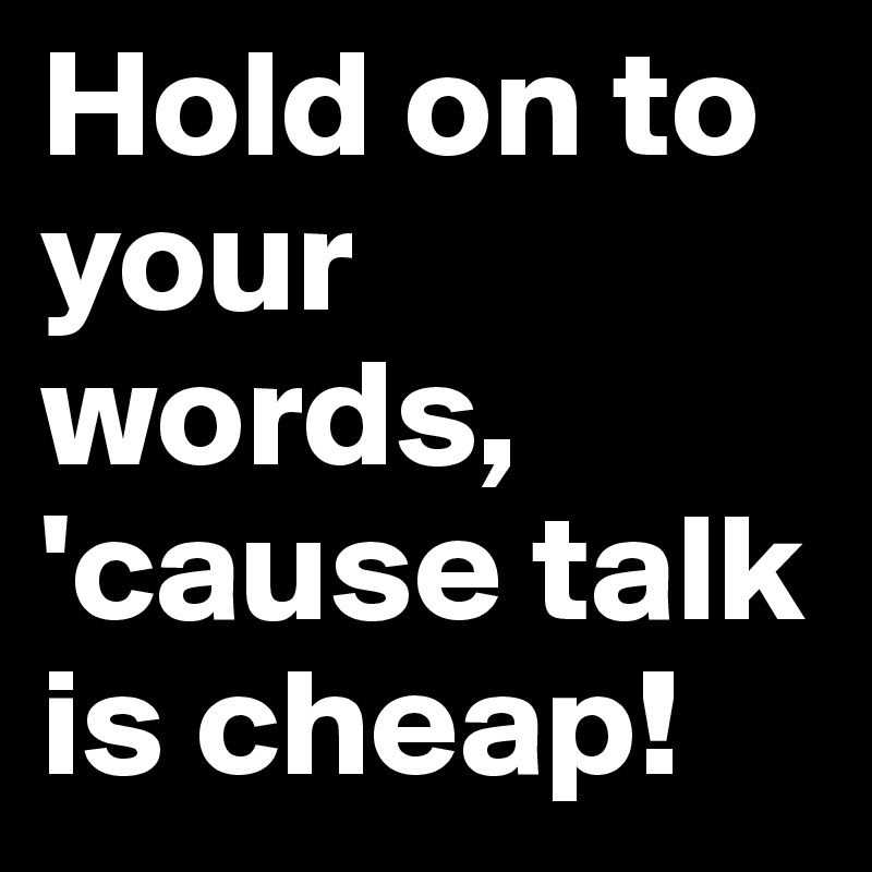 Hold on to your words, 'cause talk is cheap! 