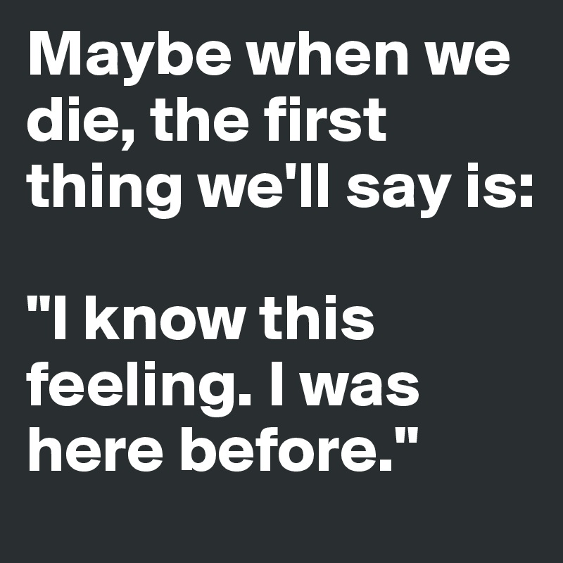 Maybe when we die, the first thing we'll say is: 

"I know this feeling. I was here before."