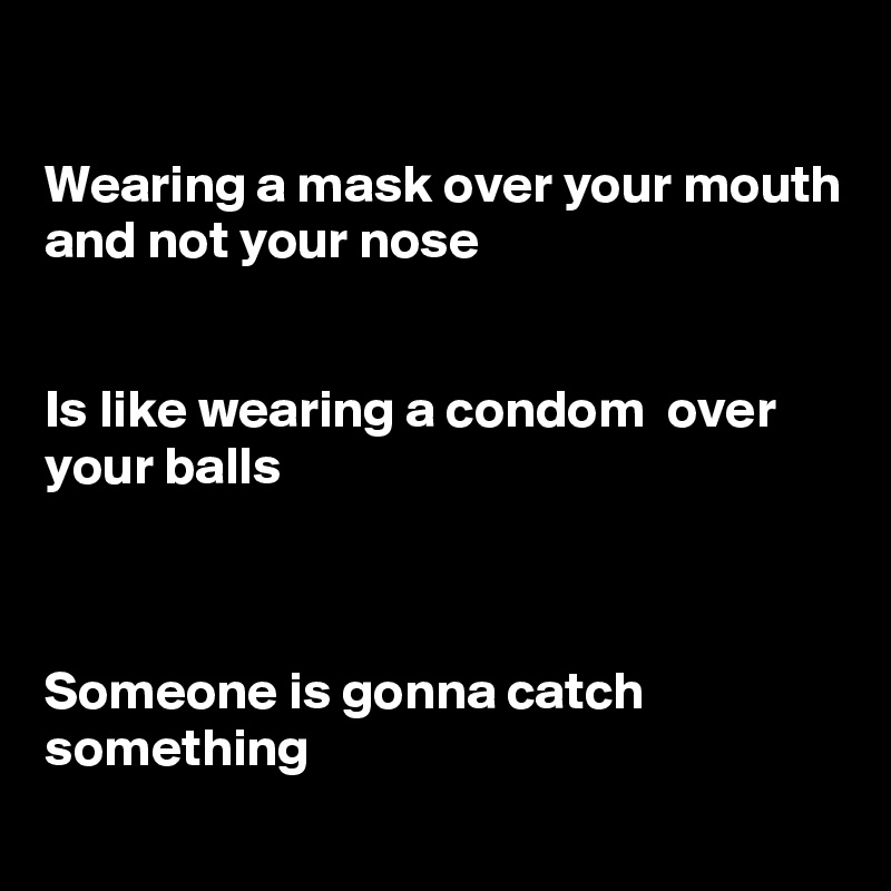 

Wearing a mask over your mouth and not your nose


Is like wearing a condom  over your balls



Someone is gonna catch something
