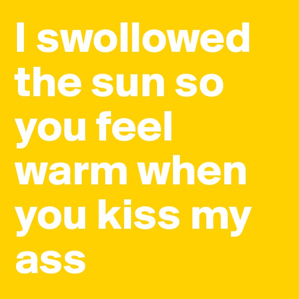 I swollowed the sun so you feel warm when you kiss my ass
