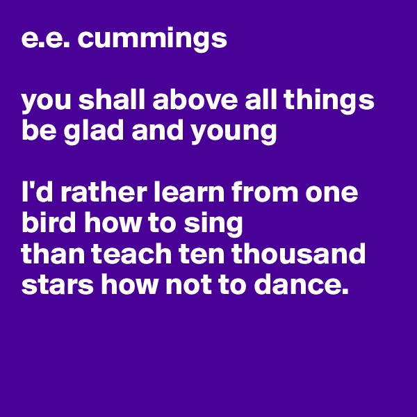 e.e. cummings

you shall above all things be glad and young

I'd rather learn from one bird how to sing
than teach ten thousand stars how not to dance.


