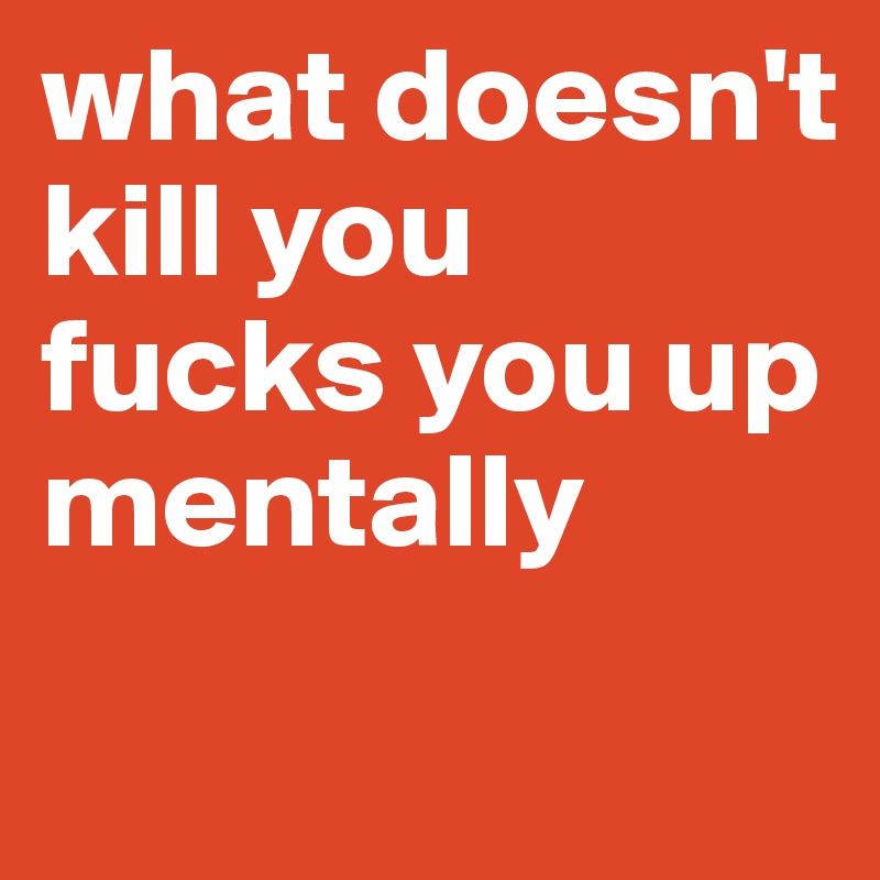 what doesn't kill you fucks you up mentally
