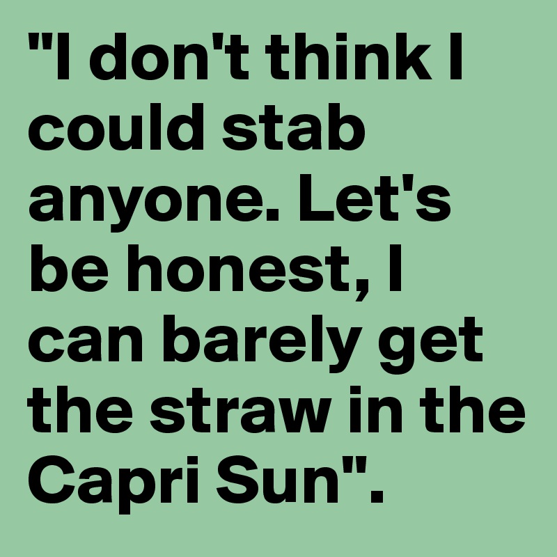 "I don't think I could stab anyone. Let's be honest, I can barely get the straw in the Capri Sun". 