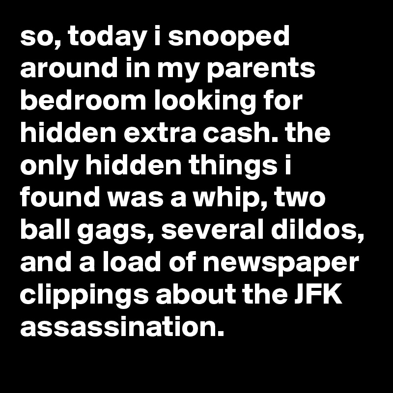 so, today i snooped around in my parents bedroom looking for hidden extra cash. the only hidden things i found was a whip, two ball gags, several dildos, and a load of newspaper clippings about the JFK assassination.  