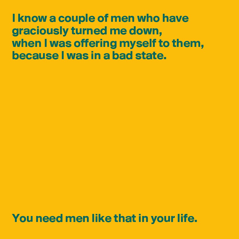 I know a couple of men who have graciously turned me down, 
when I was offering myself to them, 
because I was in a bad state.












You need men like that in your life.