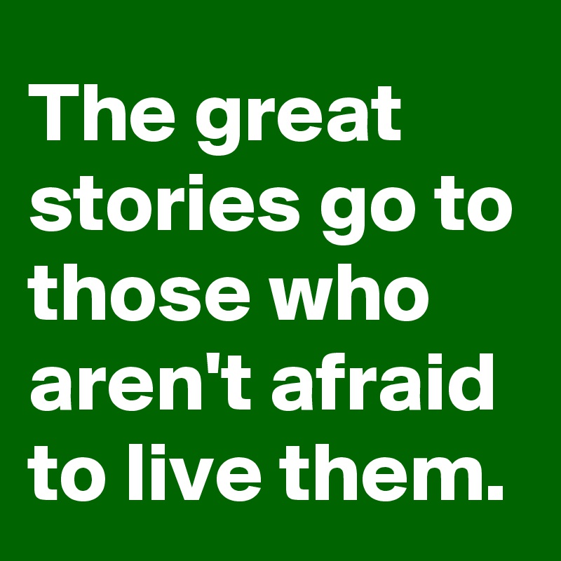 The great stories go to those who aren't afraid to live them.