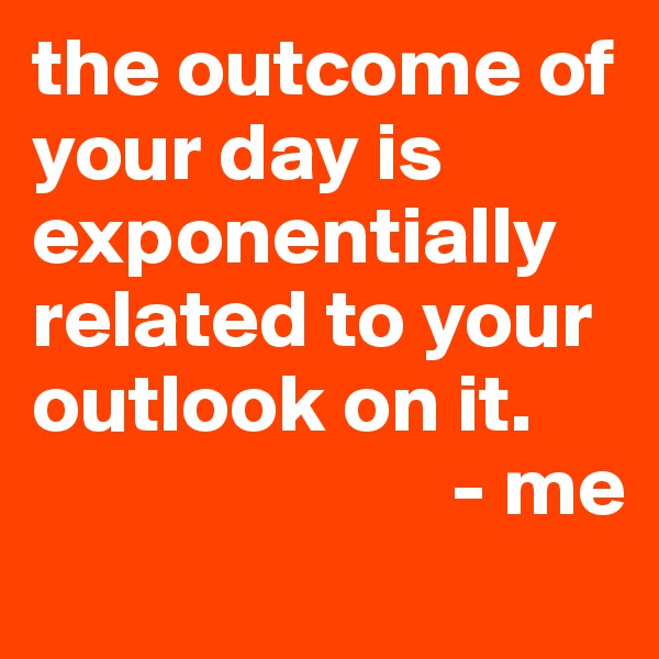 the outcome of your day is exponentially related to your outlook on it.           
                         - me