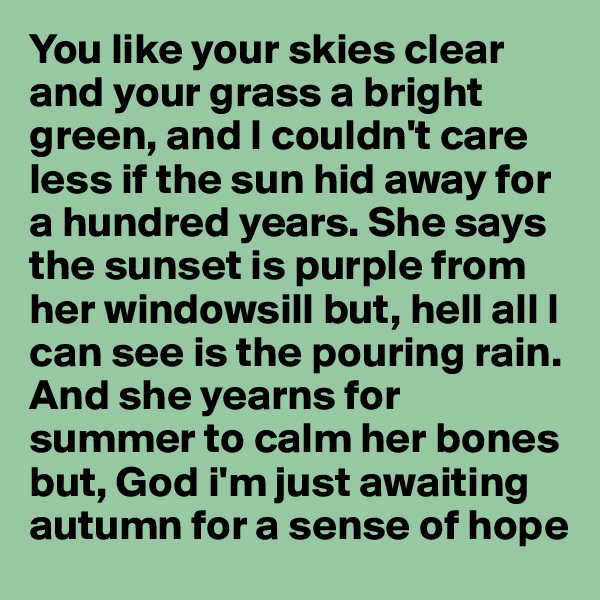 You like your skies clear and your grass a bright green, and I couldn't care less if the sun hid away for a hundred years. She says the sunset is purple from her windowsill but, hell all I can see is the pouring rain. And she yearns for summer to calm her bones but, God i'm just awaiting autumn for a sense of hope 