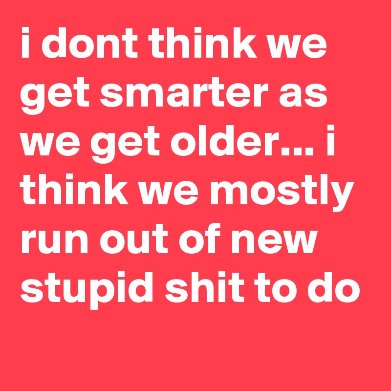 i dont think we get smarter as we get older... i think we mostly run out of new stupid shit to do
