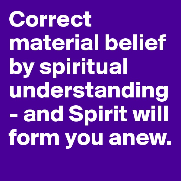 Correct material belief by spiritual understanding- and Spirit will form you anew.