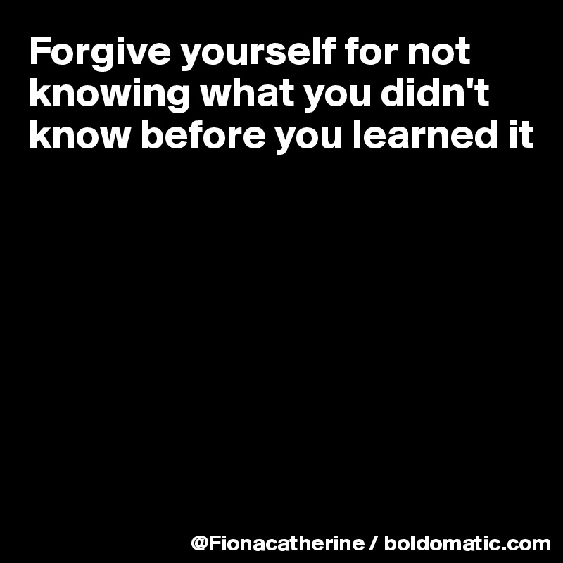 Forgive yourself for not 
knowing what you didn't
know before you learned it








