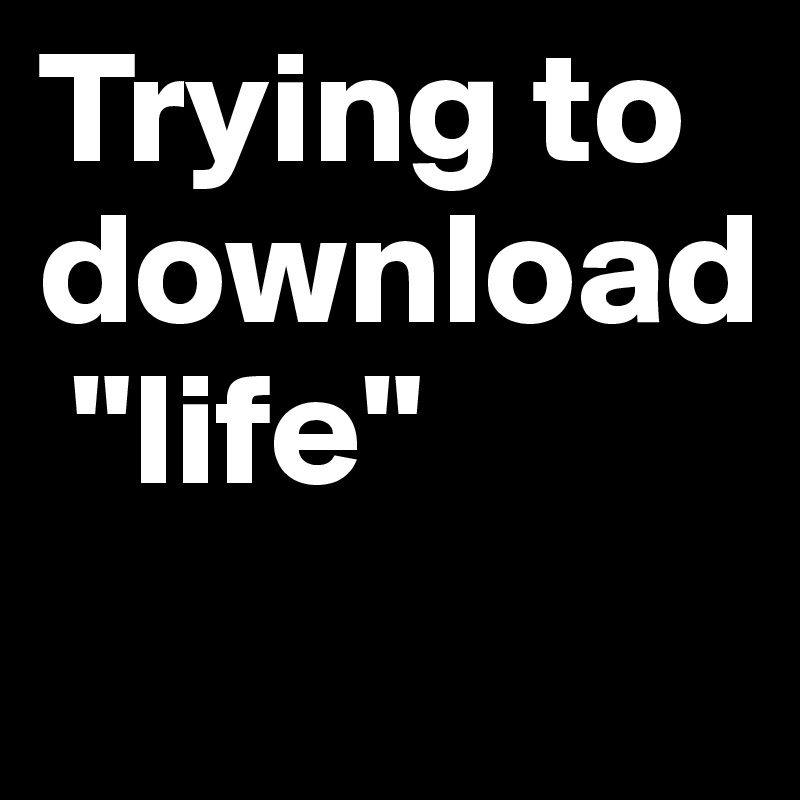 Trying to download
 "life"
