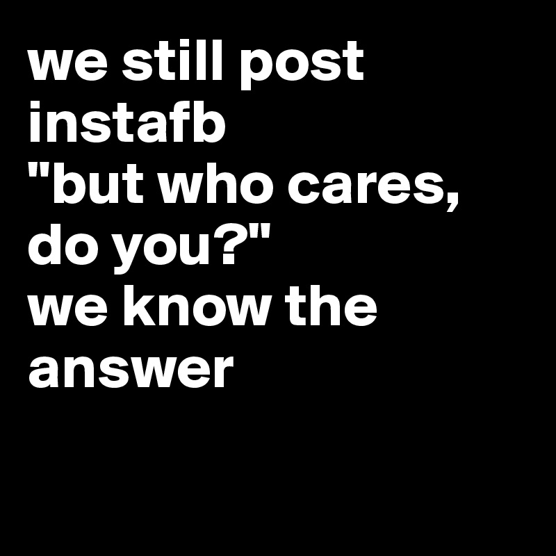 we still post instafb
"but who cares, do you?"
we know the answer
 
