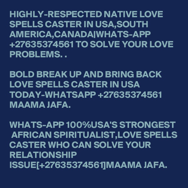 HIGHLY-RESPECTED NATIVE LOVE SPELLS CASTER IN USA,SOUTH AMERICA,CANADA|WHATS-APP +27635374561 TO SOLVE YOUR LOVE PROBLEMS. .

BOLD BREAK UP AND BRING BACK LOVE SPELLS CASTER IN USA TODAY-WHATSAPP +27635374561 MAAMA JAFA.

WHATS-APP 100%USA'S STRONGEST  AFRICAN SPIRITUALIST,LOVE SPELLS CASTER WHO CAN SOLVE YOUR RELATIONSHIP ISSUE[+27635374561]MAAMA JAFA.