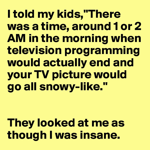 I told my kids,"There was a time, around 1 or 2 AM in the morning when television programming would actually end and your TV picture would go all snowy-like."


They looked at me as though I was insane.