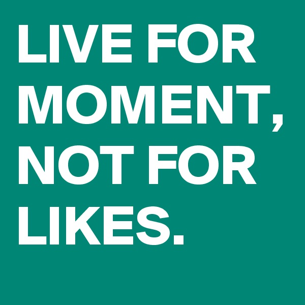 LIVE FOR MOMENT, NOT FOR LIKES.