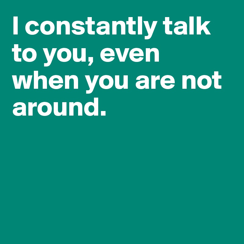 I constantly talk to you, even when you are not around.



