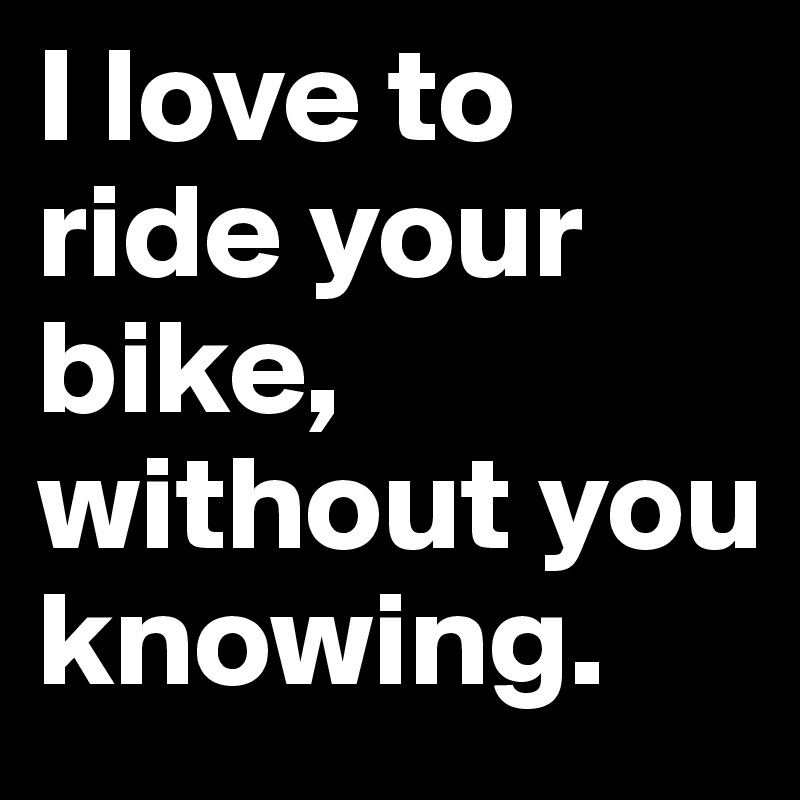 I love to ride your bike, without you knowing.
