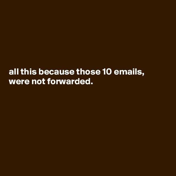 





all this because those 10 emails, were not forwarded.







