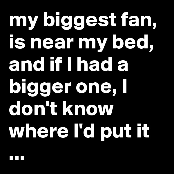 my biggest fan, is near my bed, and if I had a bigger one, I don't know where I'd put it ...