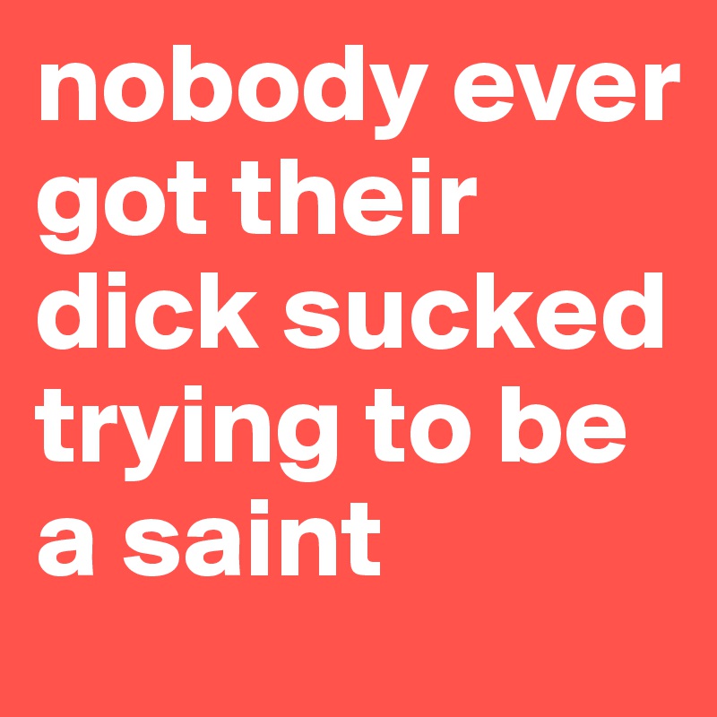 nobody ever got their dick sucked trying to be a saint