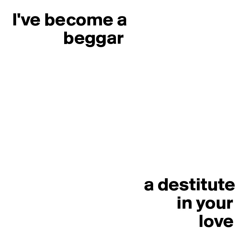 I've become a      
              beggar






       
                                    a destitute 
                                             in your 
                                                   love 