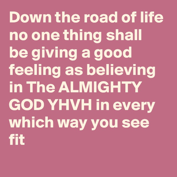 Down the road of life no one thing shall be giving a good feeling as believing in The ALMIGHTY GOD YHVH in every which way you see fit