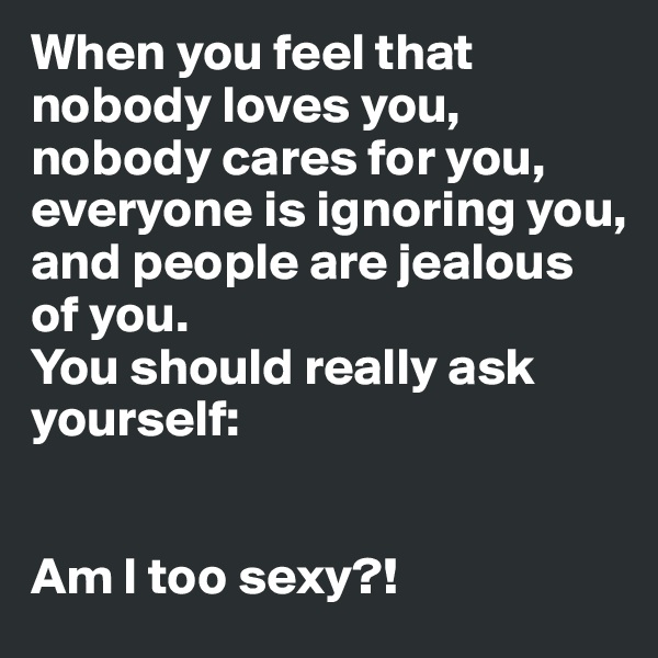 When you feel that nobody loves you,
nobody cares for you,
everyone is ignoring you,
and people are jealous of you.
You should really ask yourself:


Am I too sexy?!