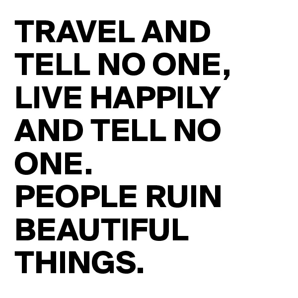 TRAVEL AND TELL NO ONE, LIVE HAPPILY AND TELL NO ONE.
PEOPLE RUIN BEAUTIFUL THINGS. 
