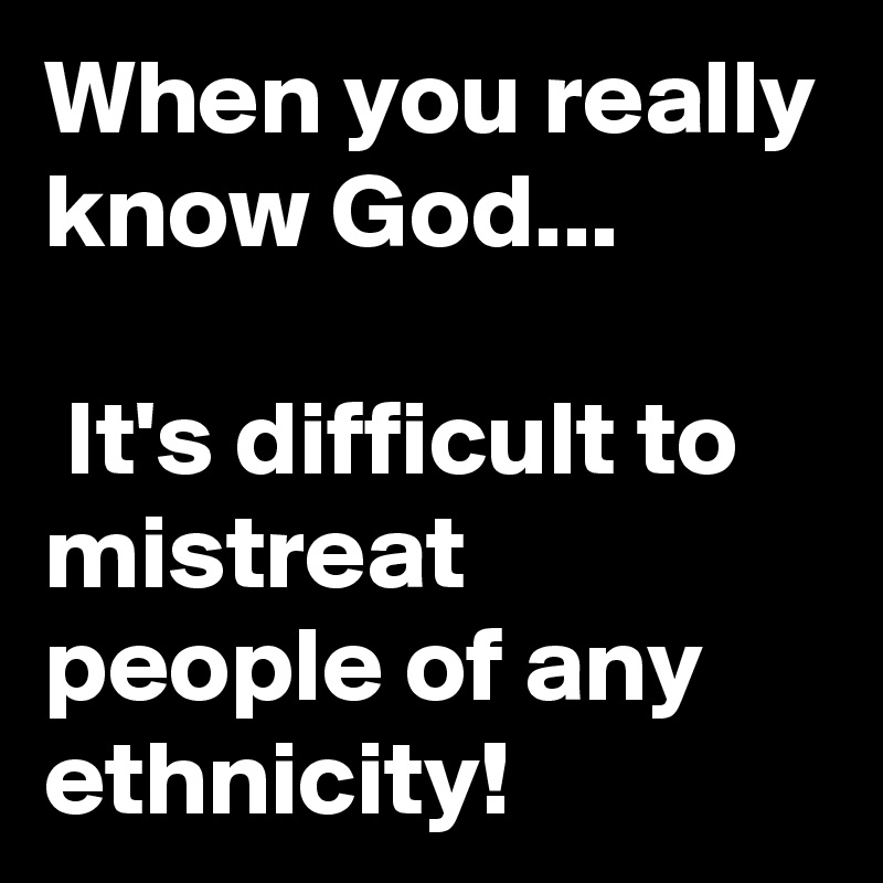When you really know God...

 It's difficult to mistreat people of any ethnicity!