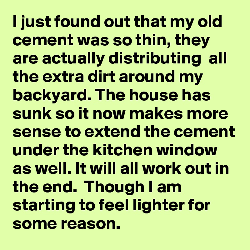 I just found out that my old cement was so thin, they are actually distributing  all the extra dirt around my backyard. The house has sunk so it now makes more sense to extend the cement under the kitchen window as well. It will all work out in the end.  Though I am starting to feel lighter for some reason. 