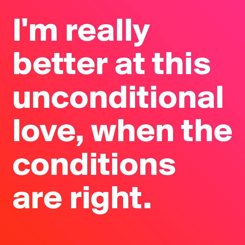 I'm really better at this unconditional love, when the conditions are right. 