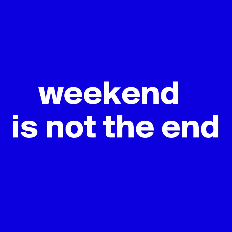 

    weekend 
is not the end

