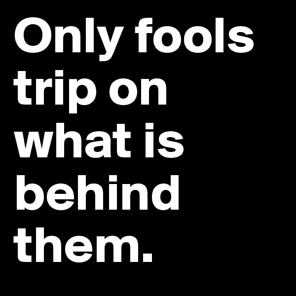 Only fools trip on what is behind them.