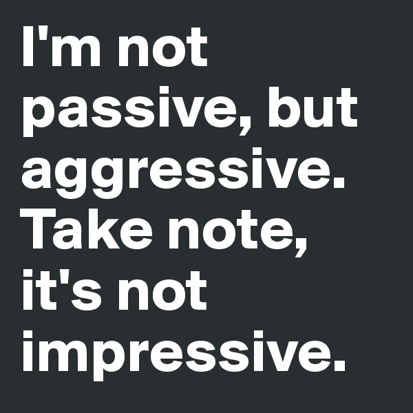 I'm not passive, but aggressive. Take note, it's not impressive.