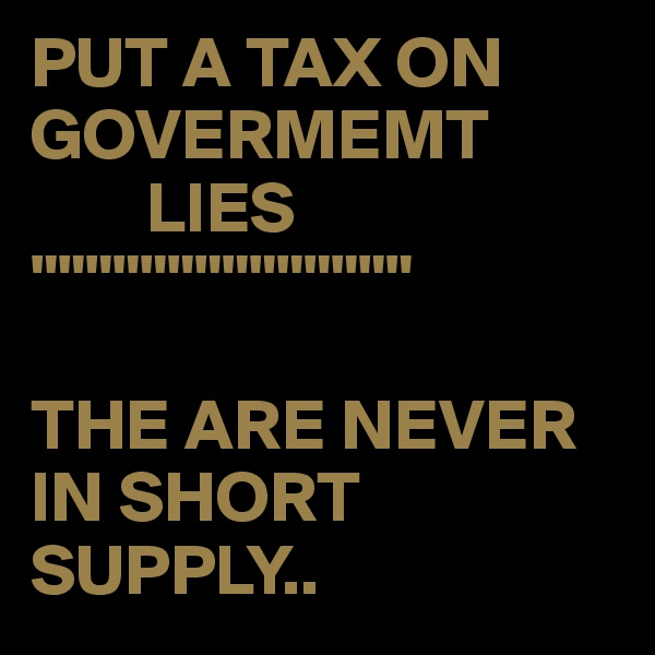 PUT A TAX ON GOVERMEMT
        LIES
""""""""""""""

THE ARE NEVER IN SHORT SUPPLY..