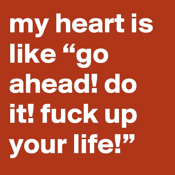 my heart is like “go ahead! do it! fuck up your life!”
