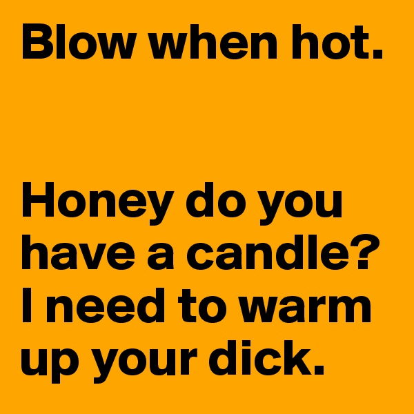 Blow when hot.


Honey do you have a candle? I need to warm up your dick.