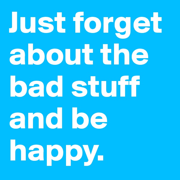 Just forget about the bad stuff and be happy.
