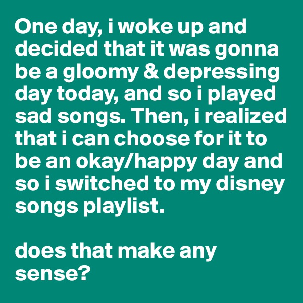 One day, i woke up and decided that it was gonna be a gloomy & depressing day today, and so i played sad songs. Then, i realized that i can choose for it to be an okay/happy day and so i switched to my disney songs playlist. 

does that make any sense?